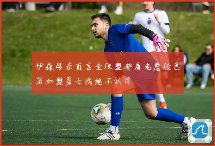 伊森母亲直言全联盟都看老詹脸色若加盟勇士我绝不认同