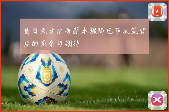 昔日天才法蒂薪水骤降巴萨决策背后的无奈与期待