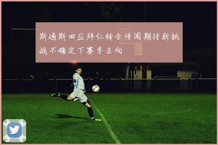 斯通斯回应拜仁转会传闻期待新挑战不确定下赛季去向