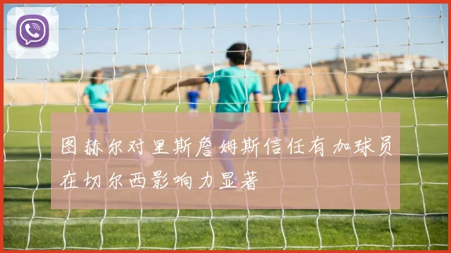 图赫尔对里斯詹姆斯信任有加球员在切尔西影响力显著