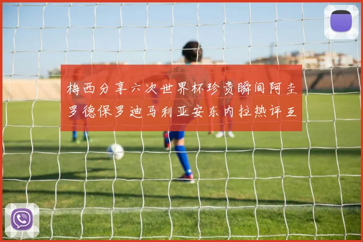 梅西分享六次世界杯珍贵瞬间阿圭罗德保罗迪马利亚安东内拉热评互动