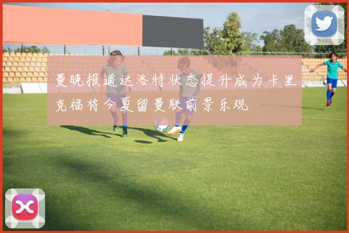 曼晚报道达洛特状态提升成为卡里克福将今夏留曼联前景乐观