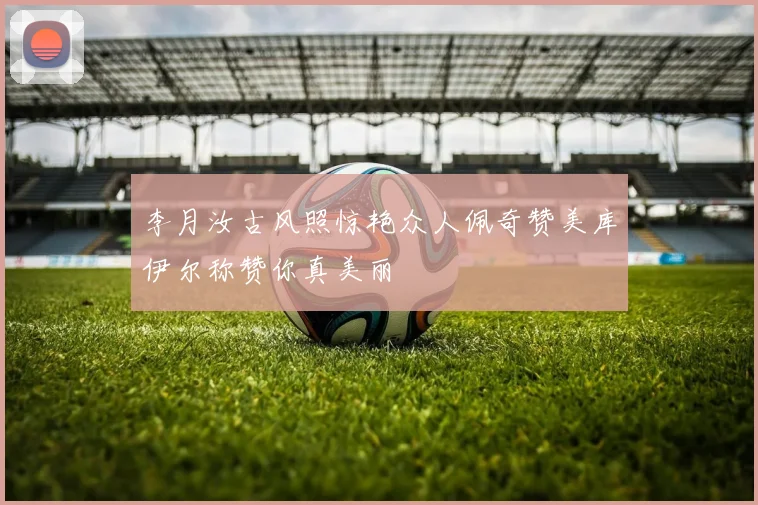李月汝古风照惊艳众人佩奇赞美库伊尔称赞你真美丽