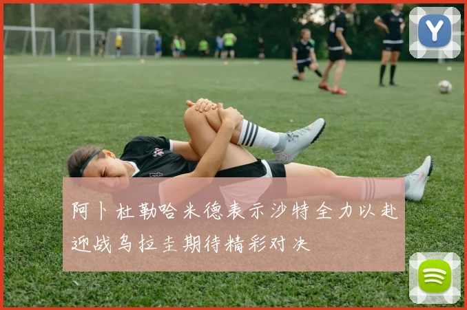 阿卜杜勒哈米德表示沙特全力以赴迎战乌拉圭期待精彩对决