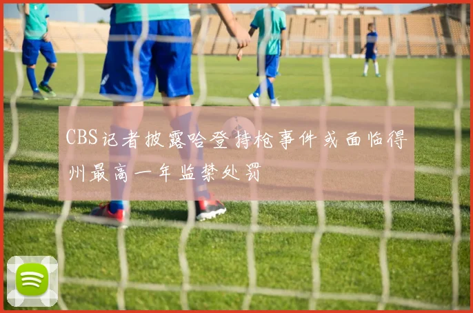 CBS记者披露哈登持枪事件或面临得州最高一年监禁处罚