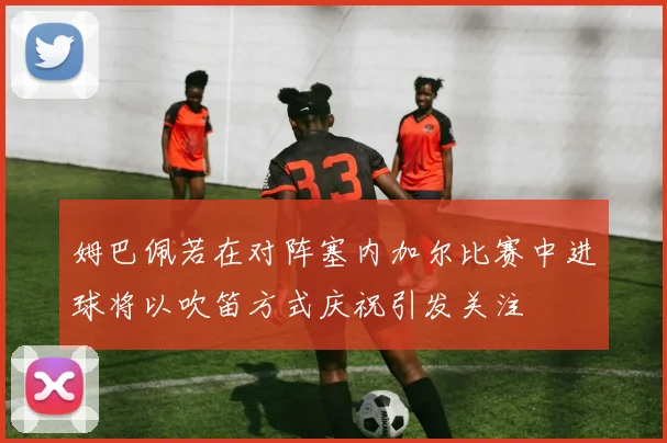 姆巴佩若在对阵塞内加尔比赛中进球将以吹笛方式庆祝引发关注