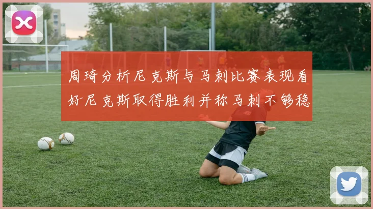 周琦分析尼克斯与马刺比赛表现看好尼克斯取得胜利并称马刺不够稳定