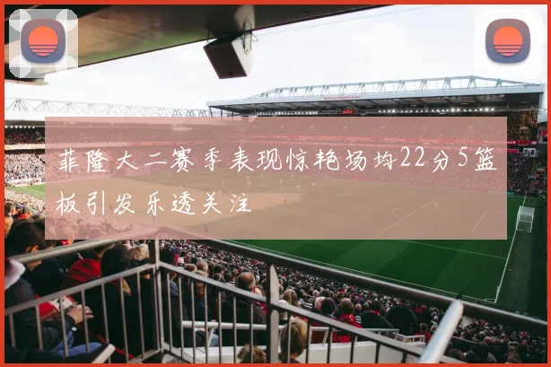 菲隆大二赛季表现惊艳场均22分5篮板引发乐透关注