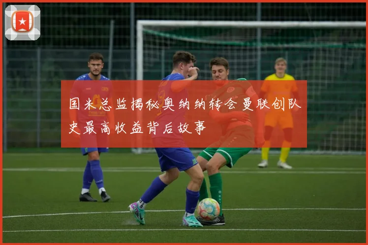 国米总监揭秘奥纳纳转会曼联创队史最高收益背后故事