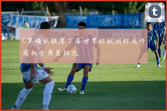 C罗确认缺席下届世界杯欧洲杯或许有机会再度相见