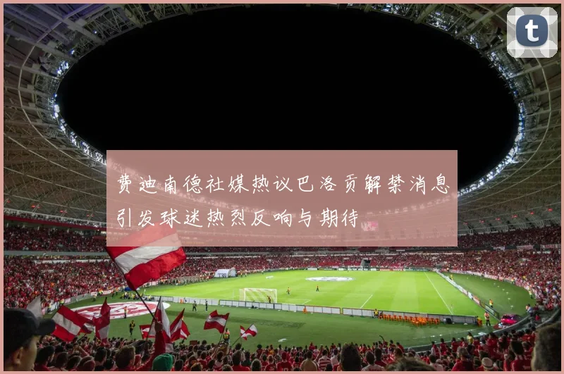 费迪南德社媒热议巴洛贡解禁消息引发球迷热烈反响与期待