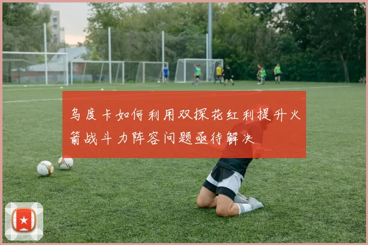 乌度卡如何利用双探花红利提升火箭战斗力阵容问题亟待解决