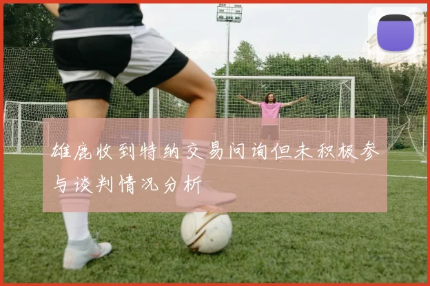 雄鹿收到特纳交易问询但未积极参与谈判情况分析
