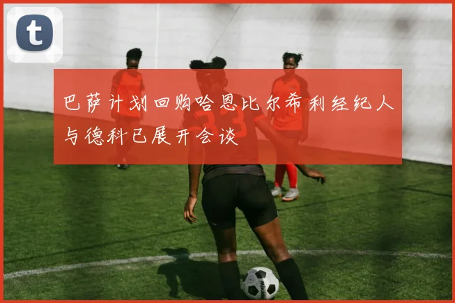 巴萨计划回购哈恩比尔希利经纪人与德科已展开会谈
