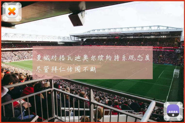 曼城对格瓦迪奥尔续约持乐观态度尽管拜仁传闻不断