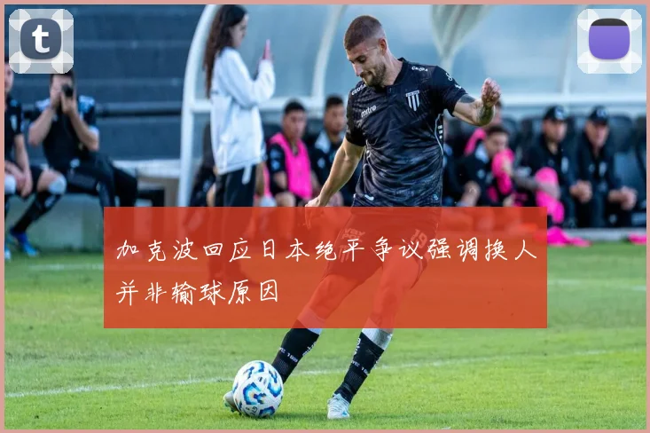 加克波回应日本绝平争议强调换人并非输球原因