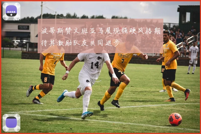 波蒂斯赞文班亚马展现强硬风格期待其激励队友共同进步