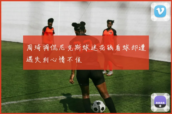 周琦调侃尼克斯球迷花钱看球却遭遇失利心情不佳